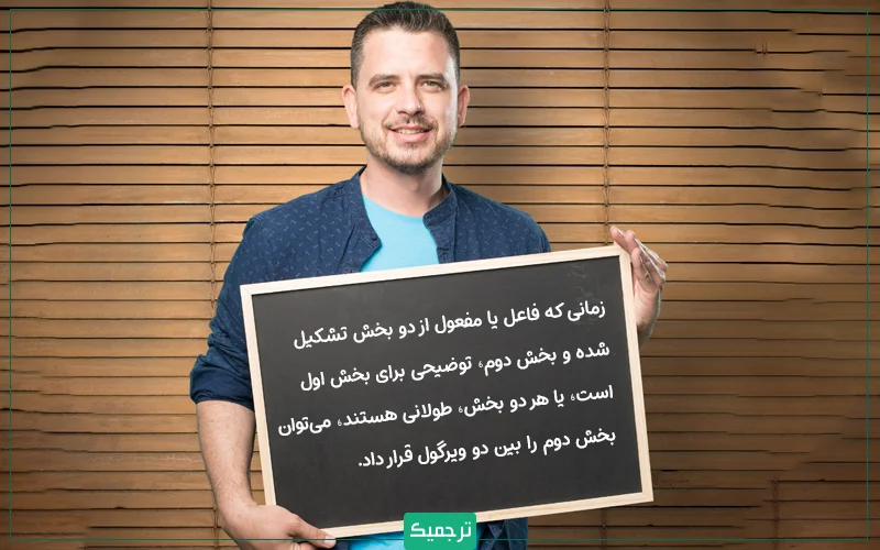 زمانی که فاعل یا مفعول از دو بخش تشکیل شده و بخش دوم، توضیحی برای بخش اول است، یا هر دو بخش، طولانی هستند، می‌توان بخش دوم را بین دو ویرگول قرار داد. 