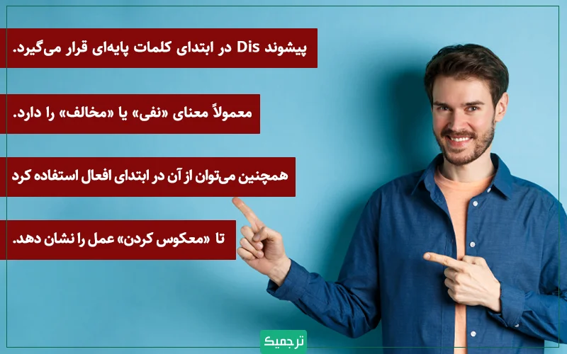 پیشوند Dis در ابتدای کلمات پایهای قرار میگیرد و معمولاً معنای «نفی» یا «مخالف» را دارد. همچنین میتوان از آن در ابتدای افعال استفاده کرد تا «معکوس کردن» عمل را نشان دهد.