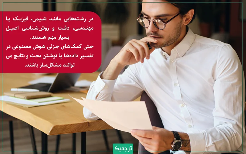 در رشته‌هایی مانند شیمی، فیزیک یا مهندسی، دقت و روش‌شناسی اصیل بسیار مهم هستند. حتی کمک‌های جزئی هوش مصنوعی در تفسیر داده‌ها یا نوشتن بحث و نتایج می‌توانند مشکل‌ساز باشند. 