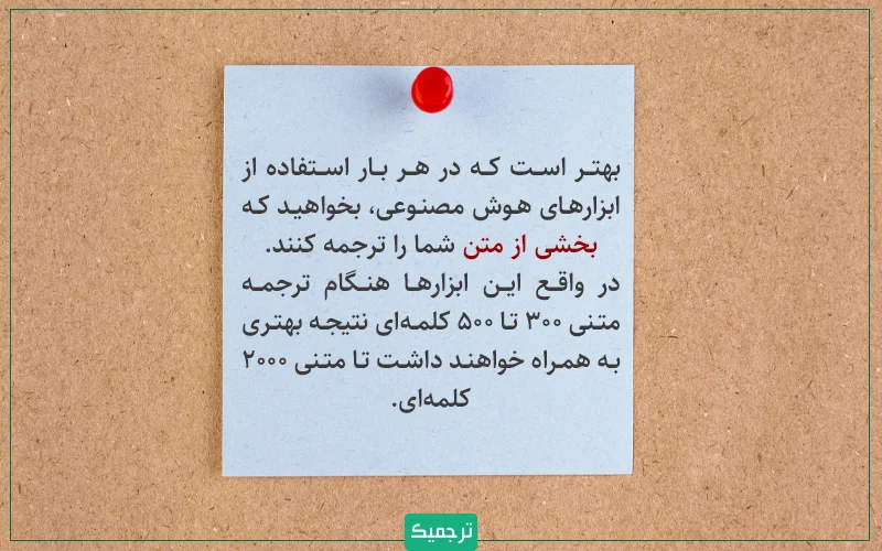 نکته: بهتر است که در هر بار استفاده از ابزارهای هوش مصنوعی، بخواهید که بخشی از متن شما را ترجمه کنند. در واقع این ابزارها هنگام ترجمه متنی ۳۰۰ تا ۵۰۰ کلمه‌ای نتیجه بهتری به همراه خواهند داشت تا متنی ۲۰۰۰ کلمه‌ای.